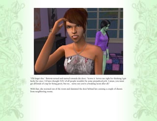 “Oh forget this.” Bottom turned and started towards the door, “Screw it. Serves me right for thinking I got
lucky for once. I’d have thought YOU of all people wouldn’t be some prejudiced jerk. I mean, you must
get all kinds of crap for being green, but no... turns out you’re a freaking racist after all.”

With that, she stormed out of the room and slammed the door behind her, earning a couple of shouts
from neighboring rooms.
 