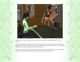 Overly bright and cheerful, Bottom pulled out the chair and sat down, “Morning Roomie. This seat
taken?”

Ainsley quietly sighed and attempted to focus on eating her food, ignoring the gregarious young woman
sitting across from her. Sometimes she felt like the rabbit that had caught the the attention of a wolf. If she
held still long enough, maybe the scary thing would go away.

Undeterred, Bottom settled into the chair, looking speculatively at Ainsley’s bowl of mac and cheese, “Oh
damn, we missed breakfast? I definitely prefer the pancakes to that congealed mess.”
 