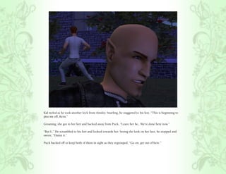 Kal reeled as he took another kick from Ainsley. Snarling, he staggered to his feet, “This is beginning to
piss me off, Kern.”

Groaning, she got to her feet and backed away from Puck, “Leave her be,. We’re done here now.”

“But I..” He scrambled to his feet and looked towards her. Seeing the look on her face, he stopped and
swore, “Damn it.”

Puck backed off to keep both of them in sight as they regrouped, “Go on, get out of here.”
 