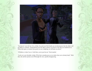 “You haven’t’ seen the last of us, whelp. You and your little family are an abomination that the elders will
not allow to continue. Summerdream won’t be able to protect you forever. Her days are numbered too.
When she’s gone, no matter how good you are at fighting, we will take you down.”

“I’ll believe it when I see it. Until then, you’re just hot air.” Puck snarled.

“Look over your shoulder, whelp. I’ll be there someday just as you realize that you’re already dead.” With
that, she and her partner ran off through the trees, quickly disappearing.
 