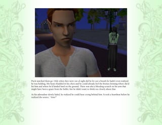 Puck watched them go. Only when they were out of sight did he let out a breath he hadn’t even realized
he was holding. His heart thudded in his chest and he could already feel the bruises forming where she’d
hit him and where he’d landed hard on the ground. There was also a bleeding scratch on his arm that
might have been a graze from the bullet, but he didn’t want to think too closely about that.

As his adrenaline slowly faded, he realized he could hear crying behind him. It took a heartbeat before he
realized the source, “Aine!”
 
