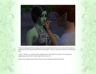 Not even realizing what he was doing, Puck let his hand drift from her chin, up across her cheek in a
gentle caress as he repeated himself with a soft whisper, “I mean it. I promise I won’t ever let them hurt
you.”

“Puck..” Ainsley was confused. Why would he protect her. Wasn’t he an elf too? Everything was
happening so fast and she couldn’t make sense of any of it.

Puck’s caress trailed up her cheek and into her hair, brushing it back from her face.
 