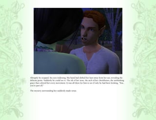 Abruptly he stopped, his eyes widening. His hand had shifted her hair away from her ear, revealing the
delicate point. Suddenly he could see it. The tilt of her nose, the arch of her cheekbones, the unthinking
grace that colored her every movement. It was all there for him to see if only he had been looking, “You..
you’re part elf.”

The mystery surrounding her suddenly made sense.
 