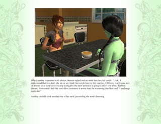 When Ainsley responded with silence, Bottom sighed and set aside her cheerful facade, “Look, I
understand that you don’t like me or my ‘kind’, but we do have to live together. I’d like to reach some sort
of detente or at least have you stop acting like my mere presence is going to infect you with a horrible
disease. Sometimes I feel like your silent treatment is worse than the screaming that Merc and Ty exchange
every day.”

Ainsley carefully took another bite of her meal, pretending she wasn’t listening.
 