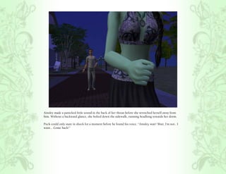 Ainsley made a panicked little sound in the back of her throat before she wrenched herself away from
him. Without a backward glance, she bolted down the sidewalk, running headlong towards her dorm.

Puck could only stare in shock for a moment before he found his voice, “Ainsley, wait! Wait, I’m not.. I
want... Come back!”
 