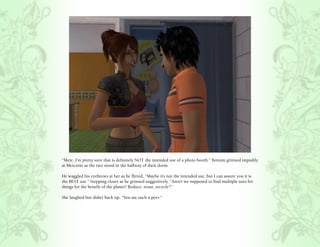 “Merc, I’m pretty sure that is definitely NOT the intended use of a photo booth.” Bottom grinned impishly
at Mercutio as the two stood in the hallway of their dorm.

He waggled his eyebrows at her as he flirted, “Maybe it’s not the intended use, but I can assure you it is
the BEST use.” Stepping closer as he grinned suggestively, “Aren’t we supposed to find multiple uses for
things for the benefit of the planet? Reduce, reuse, recycle?”

She laughed but didn’t back up, “You are such a perv.”
 