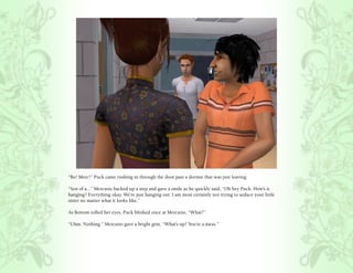 “Bo! Merc!” Puck came rushing in through the door past a dormie that was just leaving.

“Son of a...” Mercutio backed up a step and gave a smile as he quickly said, “Oh hey Puck. How’s it
hanging? Everything okay. We’re just hanging out. I am most certainly not trying to seduce your little
sister no matter what it looks like.”

As Bottom rolled her eyes, Puck blinked once at Mercutio, “What?”

“Uhm. Nothing.” Mercutio gave a bright grin, “What’s up? You’re a mess.”
 