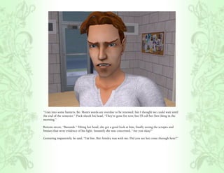 “I ran into some hunters, Bo. Mom’s wards are overdue to be renewed, but I thought we could wait until
the end of the semester.” Puck shook his head, “They’re gone for now, but I’ll call her first thing in the
morning.”

Bottom swore, “Bastards.” Tilting her head, she got a good look at him, finally seeing the scrapes and
bruises that were evidence of his fight. Instantly she was concerned, “Are you okay?”

Gesturing impatiently, he said, “I’m fine. But Ainsley was with me. Did you see her come through here?”
 