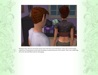 Moments later, Bottom entered her dorm room with Puck close behind her. There they found Ainsley
curled into a fetal position on her bed clutching a weathered picture of her family. There was a duffel bag
off to the side half filled with her belongings.
 