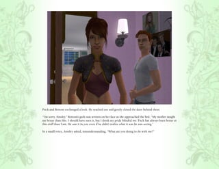 Puck and Bottom exchanged a look. He reached out and gently closed the door behind them.

“I’m sorry, Ainsley.” Bottom’s guilt was written on her face as she approached the bed, “My mother taught
me better than this. I should have seen it, but I think my pride blinded me. Puck has always been better at
this stuff than I am. He saw it in you even if he didn’t realize what it was he was seeing.”

In a small voice, Ainsley asked, misunderstanding, “What are you doing to do with me?”
 