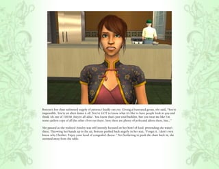Bottom’s less than unlimited supply of patience finally ran out. Giving a frustrated groan, she said, “You’re
impossible. You’re an alien damn it all. You’ve GOT to know what it’s like to have people look at you and
think ‘oh one of THEM, they’re all alike’. You know that’s just total bullshit, but you treat me like I’m
some carbon copy of all the other elves out there. Sure there are plenty of jerks and idiots there, but...”

She paused as she realized Ainsley was still intently focused on her bowl of food, pretending she wasn’t
there. Throwing her hands up in the air, Bottom pushed back angrily in her seat, “Forget it. I don’t even
know why I bother. Enjoy your bowl of congealed cheese.” Not bothering to push the chair back in, she
stormed away from the table.
 