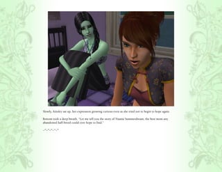 Slowly, Ainsley sat up, her expression growing curious even as she tried not to begin to hope again.

Bottom took a deep breath, “Let me tell you the story of Titania Summerdream, the best mom any
abandoned half-breed could ever hope to find.”

~*~*~*~*~*
 
