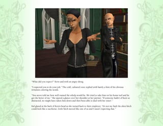 “What did you expect?” Kern said with an angry shrug.

“I expected you to do your job.” The cold, cultured voice replied with barely a hint of his obvious
irritation coloring the words.

“You never told me how well trained the whelp would be. We tried to take him on his home turf and he
got the better of me.” She spared a glance over her shoulder at her partner, “If someone hadn’t of been so
distracted, we might have taken him down and then been able to deal with his ‘sister’.”

Kal glared at the back of Kern’s head as she turned back to their employer, “It’s not my fault the alien bitch
could kick like a racehorse. Little bitch moved like one of us and I wasn’t expecting that.”
 