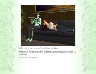 And here ends Part Two of Generation Five of the Round Robin Legacy!

I hope to have the third part out soon, which should wrap up Ainsley’s college experience and start
moving her towards the path of her adult life. I hope everyone has enjoyed the journey so far and is here
for the rest of it.

Until next time, happy simming!
 