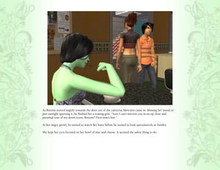 As Bottom moved angrily towards the door out of the cafeteria, Mercutio came in. Missing her mood or
just outright ignoring it, he flashed her a teasing grin, “Sure I can’t interest you in an up close and
personal tour of my dorm room, Bottom? First time’s free.”

At her angry growl, he turned to watch her leave before he turned to look speculatively at Ainsley.

She kept her eyes focused on her bowl of mac and cheese. It seemed the safest thing to do.
 