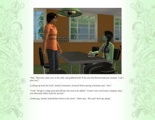 “Hey.” Mercutio came over to the table and grabbed hold of the seat that Bottom had just vacated, “Can I
join you?”

Looking up from her food, Ainsley hesitated a moment before giving a hesitant nod, “Sure.”

“Cool.” He gave a large grin and slid into the seat as he added, “I wasn’t sure you’d want company since
you obviously didn’t want Bo around.”

Grimacing, Ainsley looked back down at her bowl, “That’s just.. She and I don’t get along.”
 