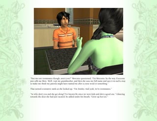 “You two are roommates though, aren’t you?” Mercutio questioned, “I’m Mercutio, by the way. Everyone
just calls me Merc. Well, ‘cept my grandmother, and then she uses my full name and says it in such a way
to make me think my parents might have named me after a curse word or something.”

That earned a tentative smile as she looked up, “I’m Ainsley. And yeah, we’re roommates.”

“So why don’t you and she get along? I’ve known Bo since we were kids and she’s a good one.” Glancing
towards the door she had just vacated, he added under his breath, “Grew up hot too.”
 