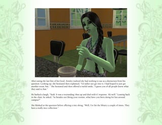 After eating the last bite of her food, Ainsley realized she had nothing to use as a distraction from his
question. Looking up, she hesitated then explained, “I’d rather not get into it. I had hoped to just get
another room, but..” She hesitated and then offered a rueful smile, “I guess you of all people know what
they said to that.”

He barked a laugh, “Yeah. It was a resounding ‘shut up and deal with it’ response. Ah well.” Leaning back
in the chair, he asked, “So besides not liking your roomie, what have you been doing for fun around
campus?”

She blinked at the question before offering a tiny shrug, “Well, I’ve hit the library a couple of times. They
have a really nice collection.”
 