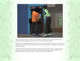 They only got as far as the rec room in their dorm before he found the first thing he wanted to share,
“See! Pimp Viking! This game is awesome and it’s at our disposal night and day.”

Unable to help herself, Ainsley smiled with raised eyebrows, “Pimp Viking? That doesn’t even make any
sense, does it?” Leaning in, she watched the game over Mercutio’s shoulder as he dropped in a quarter and
started up the game.

“That’s just the thing. I mean, look at the dude.” Mercutio gestured at the character running across the
screen, “Viking hat, pimp clothes. What else could he be but a Pimp Viking? Who wouldn’t want an
ensemble like that? Forget about ninjas and pirates, I’d be a Pimp Viking any day.”
 