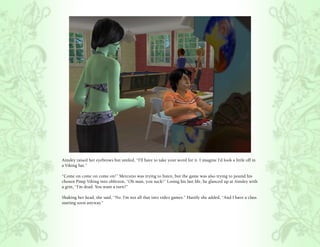 Ainsley raised her eyebrows but smiled, “I’ll have to take your word for it. I imagine I’d look a little off in
a Viking hat.”

“Come on come on come on!” Mercutio was trying to listen, but the game was also trying to pound his
chosen Pimp Viking into oblivion, “Oh man, you suck!” Losing his last life, he glanced up at Ainsley with
a grin, “I’m dead. You want a turn?”

Shaking her head, she said, “No. I’m not all that into video games.” Hastily she added, “And I have a class
starting soon anyway.”
 