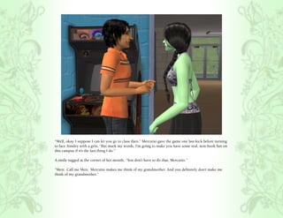 “Well, okay. I suppose I can let you go to class then.” Mercutio gave the game one last kick before turning
to face Ainsley with a grin, “But mark my words, I’m going to make you have some real, non-book fun on
this campus if it’s the last thing I do.”

A smile tugged at the corner of her mouth, “You don’t have to do that, Mercutio.”

“Merc. Call me Merc. Mercutio makes me think of my grandmother. And you definitely don’t make me
think of my grandmother.”
 