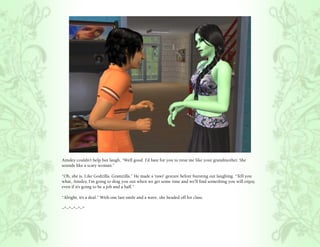 Ainsley couldn’t help but laugh, “Well good. I’d hate for you to treat me like your grandmother. She
sounds like a scary woman.”

“Oh, she is. Like Godzilla. Gramzilla.” He made a ‘rawr’ gesture before bursting out laughing. “Tell you
what, Ainsley, I’m going to drag you out when we get some time and we’ll find something you will enjoy,
even if it’s going to be a job and a half.”

“Alright, it’s a deal.” With one last smile and a wave, she headed off for class.

~*~*~*~*~*
 