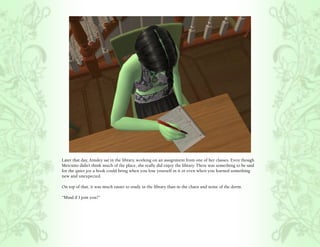 Later that day, Ainsley sat in the library, working on an assignment from one of her classes. Even though
Mercutio didn’t think much of the place, she really did enjoy the library. There was something to be said
for the quiet joy a book could bring when you lose yourself in it or even when you learned something
new and unexpected.

On top of that, it was much easier to study in the library than in the chaos and noise of the dorm.

“Mind if I join you?”
 