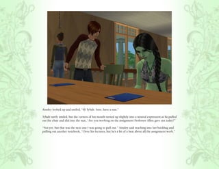 Ainsley looked up and smiled, “Hi Tybalt. Sure, have a seat.”

Tybalt rarely smiled, but the corners of his mouth turned up slightly into a neutral expression as he pulled
out the chair and slid into the seat, “Are you working on the assignment Professor Allen gave out today?”

“Not yet, but that was the next one I was going to pull out.” Ainsley said reaching into her bookbag and
pulling out another notebook, “I love his lectures, but he’s a bit of a bear about all the assignment work.”
 