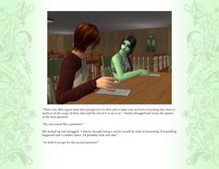 “That’s true. But I guess from their perspective it’s their job to make sure we learn everything they have to
teach us in the scope of their class and the rest of it is up to us.” Ainsley shrugged and wrote the answer
to the next question.

“Eh, you sound like a professor.”

She looked up and shrugged, “I always thought being a teacher would be kind of interesting. If something
happened and I couldn’t dance, I’d probably look into that.”

“So what’d you get for the second question?”
 