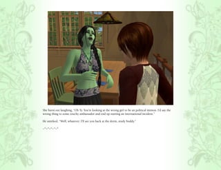 She burst out laughing, “Oh Ty. You’re looking at the wrong girl to be an political minion. I’d say the
wrong thing to some touchy ambassador and end up starting an international incident.”

He smirked, “Well, whatever. I’ll see you back at the dorm, study buddy.”

~*~*~*~*~*
 