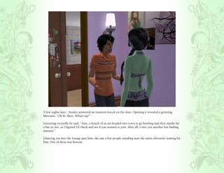 A few nights later, Ainsley answered an insistent knock on the door. Opening it revealed a grinning
Mercutio, “Oh hi, Merc. What’s up?”

Gesturing excitedly he said, “Aine, a bunch of us are headed into town to go bowling and then maybe hit
a bar or two, so I figured I’d check and see if you wanted to join. After all, I owe you another fun finding
mission.”

Glancing out into the lounge past him, she saw a few people standing near the stairs obviously waiting for
him. One of them was Bottom.
 