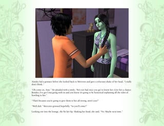 Ainsley hid a grimace before she looked back to Mercutio and gave a reluctant shake of her head, “I really
don’t think..”

“Oh come on, Aine.” He pleaded with a smile, “Bo’s not bad once you get to know her. Give her a chance.
Besides, I’ve got Uma going with us and you know it’s going to be hysterical explaining all the rules of
bowling to her.”

“That’s because you’re going to give them to her all wrong, aren’t you?”

“Well duh.” Mercutio grinned hopefully, “So you’ll come?”

Looking out into the lounge, she bit her lip. Shaking her head, she said, “No. Maybe next time.”
 