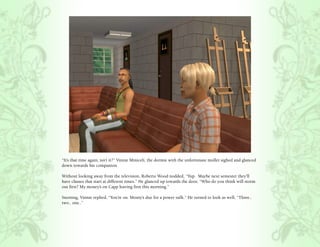 “It’s that time again, isn’t it?” Vinnie Miniceli, the dormie with the unfortunate mullet sighed and glanced
down towards his companion

Without looking away from the television, Roberto Wood nodded, “Yup. Maybe next semester they’ll
have classes that start at different times.” He glanced up towards the door, “Who do you think will storm
out first? My money’s on Capp leaving first this morning.”

Snorting, Vinnie replied, “You’re on. Monty’s due for a power sulk.” He turned to look as well, “Three..
two.. one..”
 