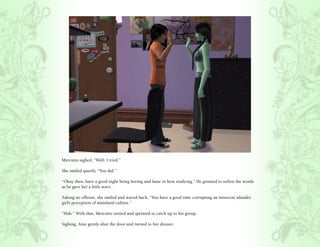 Mercutio sighed, “Well, I tried.”

She smiled quietly, “You did.”

“Okay then, have a good night being boring and lame in here studying.” He grinned to soften the words
as he gave her a little wave.

Taking no offense, she smiled and waved back, “You have a good time corrupting an innocent islander
girl’s perception of mainland culture.”

“Hah.” With that, Mercutio turned and sprinted to catch up to his group.

Sighing, Aine gently shut the door and turned to her dresser.
 