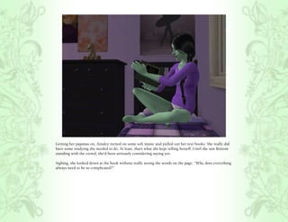 Getting her pajamas on, Ainsley turned on some soft music and pulled out her text books. She really did
have some studying she needed to do. At least, that’s what she kept telling herself. Until she saw Bottom
standing with the crowd, she’d been seriously considering saying yes.

Sighing, she looked down at the book without really seeing the words on the page, “Why does everything
always need to be so complicated?”
 