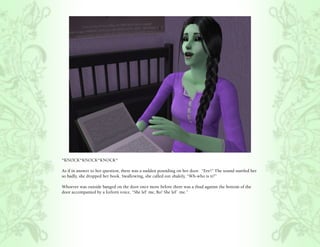 *KNOCK*KNOCK*KNOCK*

As if in answer to her question, there was a sudden pounding on her door. “Eee!” The sound startled her
so badly, she dropped her book. Swallowing, she called out shakily, “Wh-who is it?”

Whoever was outside banged on the door once more before there was a thud against the bottom of the
door accompanied by a forlorn voice, “She lef’ me, Bo! She lef’ me.”
 