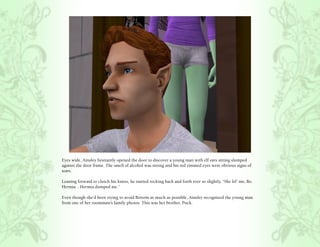 Eyes wide, Ainsley hesitantly opened the door to discover a young man with elf ears sitting slumped
against the door frame. The smell of alcohol was strong and his red rimmed eyes were obvious signs of
tears.

Leaning forward to clutch his knees, he started rocking back and forth ever so slightly, “She lef’ me, Bo.
Hermia .. Hermia dumped me.”

Even though she’d been trying to avoid Bottom as much as possible, Ainsley recognized the young man
from one of her roommate’s family photos. This was her brother, Puck.
 