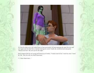 At a loss for what to do, she looked down at him uncertainly. He kept repeating the same line over and
over again with the faint hint of alcohol slurring his words. Finally she swallowed and said gently,
“Bottom isn’t here. She went out for the night.”

Puck stopped what he was saying and looked up at Ainsley, “I wanna wait for her. I need my sister. I need
Bo. She.. she’s the only one that’ll unnerstan.”

“I.. I don’t think that’s...”
 