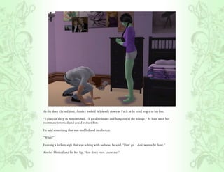 As the door clicked shut, Ainsley looked helplessly down at Puck as he tried to get to his feet.

“Y.you can sleep in Bottom’s bed. I’ll go downstairs and hang out in the lounge.” At least until her
roommate returned and could extract him.

He said something that was muffled and incoherent.

“What?”

Heaving a forlorn sigh that was aching with sadness, he said, “Don’ go. I don’ wanna be ‘lone.”

Ainsley blinked and bit her lip, “You don’t even know me.”
 