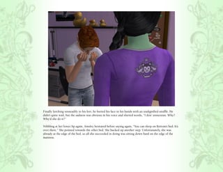 Finally lurching unsteadily to his feet, he buried his face in his hands with an undignified snuffle. He
didn’t quite wail, but the sadness was obvious in his voice and slurred words, “I don’ unnerstan. Why?
Why’d she do it?”

Nibbling at her lower lip again, Ainsley hesitated before saying again, “You can sleep on Bottom’s bed. It’s
over there.” She pointed towards the other bed. She backed up another step. Unfortunately, she was
already at the edge of the bed, so all she succeeded in doing was sitting down hard on the edge of the
mattress.
 