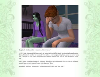 Helplessly, Ainsley said in a tiny voice, “I don’t know.”

With a thud that shook the frame, Puck sat down hard on the bed beside her. Leaning forward on his
knees, he raised a hand to his forehead, “I loved her. I even bought a ring. I was gonna ask her to marry
me. I thought we were gonna be together f’ever but she said she didn’ love me. Said she’d never loved
me.”

Once again, Ainsley worried at her lower lip, “Maybe you should get some rest. You can’t fix anything
tonight and you look like you could really use some sleep.”

Mumbling in a thick, snuffly voice, Puck nodded slowly and said, “Y’re right.”
 