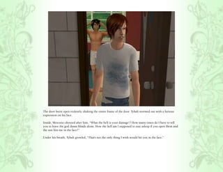 The door burst open violently, shaking the entire frame of the door. Tybalt stormed out with a furious
expression on his face.

Inside, Mercutio shouted after him, “What the hell is your damage!? How many times do I have to tell
you to leave the god damn blinds alone. How the hell am I supposed to stay asleep if you open them and
the sun hits me in the face?”

Under his breath, Tybalt growled, “That’s not the only thing I wish would hit you in the face.”
 
