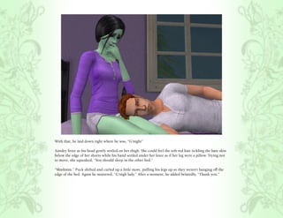 With that, he laid down right where he was, “G’night”

Ainsley froze as his head gently settled on her thigh. She could feel the soft red hair tickling the bare skin
below the edge of her shorts while his hand settled under her knee as if her leg were a pillow. Trying not
to move, she squeaked, “You should sleep in the other bed.”

“Mmhmm.” Puck shifted and curled up a little more, pulling his legs up so they weren’t hanging off the
edge of the bed. Again he muttered, “G’nigh lady.” After a moment, he added belatedly, “Thank you.”
 