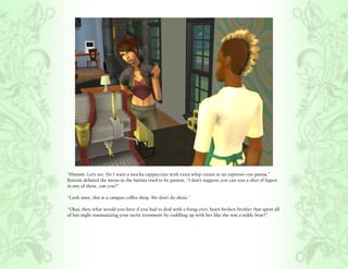 “Hmmm. Let’s see. Do I want a mocha cappuccino with extra whip cream or an espresso con panna.”
Bottom debated the menu as the barista tried to be patient, “I don’t suppose you can toss a shot of liquor
in any of these, can you?”

“Look miss, this is a campus coffee shop. We don’t do shots.”

“Okay, then what would you have if you had to deal with a hung-over, heart-broken brother that spent all
of last night traumatizing your racist roommate by cuddling up with her like she was a teddy bear?”
 