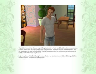 “I got it, Bo. I messed up. You can stop rubbing my nose in it.” Puck stood back from the counter, nursing
a wicked headache as he waited for his sister to get her drink. Normally he didn’t mind her teasing, but
the pounding in his head in his head was wearing his patience thin. Not to mention the embarrassment
he felt over his behavior the night before.

Bo just laughed and finished placing her order. The two sat down at a nearby table and she regarded him
over her espresso, “So what exactly happened?”
 