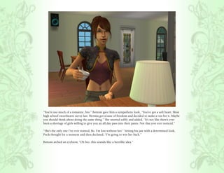 “You’re too much of a romantic, bro.” Bottom gave him a sympathetic look, “You’ve got a soft heart. Most
high school sweethearts never last. Hermia got a taste of freedom and decided to make a run for it. Maybe
you should think about doing the same thing.” She snorted softly and added, “It’s not like there’s ever
been a shortage of girls willing to give you an all day pass into their pants. Not that you ever noticed.”

“She’s the only one I’ve ever wanted, Bo. I’m lost without her.” Setting his jaw with a determined look,
Puck thought for a moment and then declared, “I’m going to win her back.”

Bottom arched an eyebrow, “Oh bro, this sounds like a horrible idea.”
 