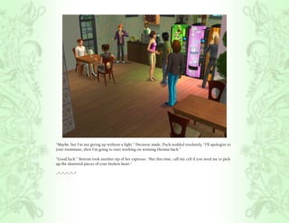 “Maybe, but I’m not giving up without a fight.” Decision made, Puck nodded resolutely, “I’ll apologize to
your roommate, then I’m going to start working on winning Hermia back.”

“Good luck.” Bottom took another sip of her espresso, “But this time, call my cell if you need me to pick
up the shattered pieces of your broken heart.”

~*~*~*~*~*
 
