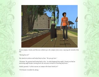 Across campus, Ainsley and Mercutio walked up to the campus swim center, enjoying the warmth of the
day.

“Having fun yet?”

She raised an eyebrow and looked back at him, “We just got here.”

“Pessimist” He grinned and looked back to her, “So what happened last night? I heard you had an
interesting night despite turning down the awesome invitation of bowling and booze.”

Ainsley groaned, “Is there anyone on campus who hasn’t heard yet?”

“If I’d heard, I wouldn’t be asking.”
 