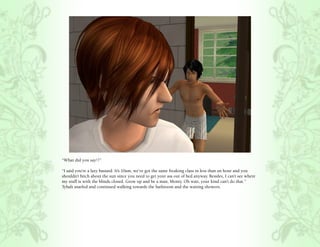 “What did you say!?”

“I said you’re a lazy bastard. It’s 10am, we’ve got the same freaking class in less than an hour and you
shouldn’t bitch about the sun since you need to get your ass out of bed anyway. Besides, I can’t see where
my stuff is with the blinds closed. Grow up and be a man, Monty. Oh wait, your kind can’t do that.”
Tybalt snarled and continued walking towards the bathroom and the waiting showers.
 