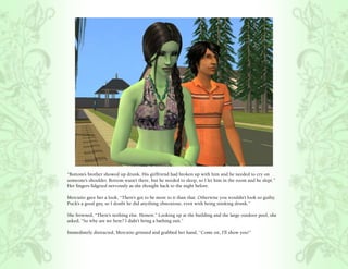 “Bottom’s brother showed up drunk. His girlfriend had broken up with him and he needed to cry on
someone’s shoulder. Bottom wasn’t there, but he needed to sleep, so I let him in the room and he slept.”
Her fingers fidgeted nervously as she thought back to the night before.

Mercutio gave her a look, “There’s got to be more to it than that. Otherwise you wouldn’t look so guilty.
Puck’s a good guy, so I doubt he did anything obnoxious, even with being stinking drunk.”

She frowned, “There’s nothing else. Honest.” Looking up at the building and the large outdoor pool, she
asked, “So why are we here? I didn’t bring a bathing suit.”

Immediately distracted, Mercutio grinned and grabbed her hand, “Come on, I’ll show you!”
 